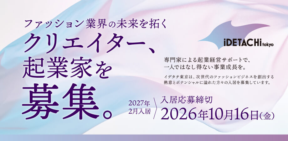 2027年2月入居の応募締切2026年10月16日（金）まで ファッション業界の未来を拓くクリエイター、起業家を募集。専門家による起業経営サポートで、一人ではなし得ない事業成長を。イデタチ東京は、次世代のファッションビジネスを創出する熱意とポテンシャルに溢れた方々の入居を募集しています。